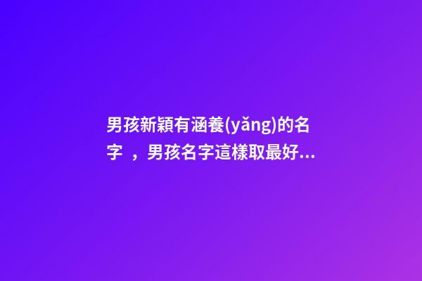 男孩新穎有涵養(yǎng)的名字，男孩名字這樣取最好（男孩新穎有涵養(yǎng)的名字男孩子的名字怎么取）